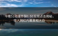 今晚51动漫炸裂！51视频点击揭秘，惊人网红内幕真相大白