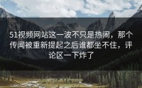 51视频网站这一波不只是热闹，那个传闻被重新提起之后谁都坐不住，评论区一下炸了