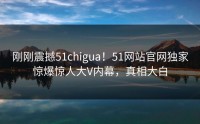刚刚震撼51chigua！51网站官网独家惊爆惊人大V内幕，真相大白