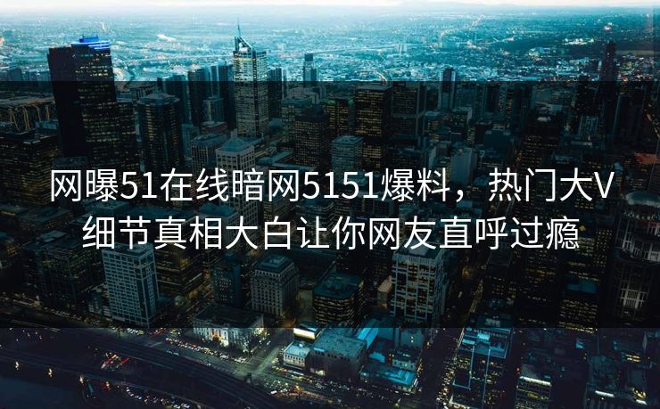 网曝51在线暗网5151爆料，热门大V细节真相大白让你网友直呼过瘾