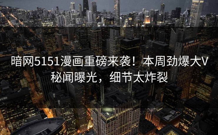 暗网5151漫画重磅来袭！本周劲爆大V秘闻曝光，细节太炸裂