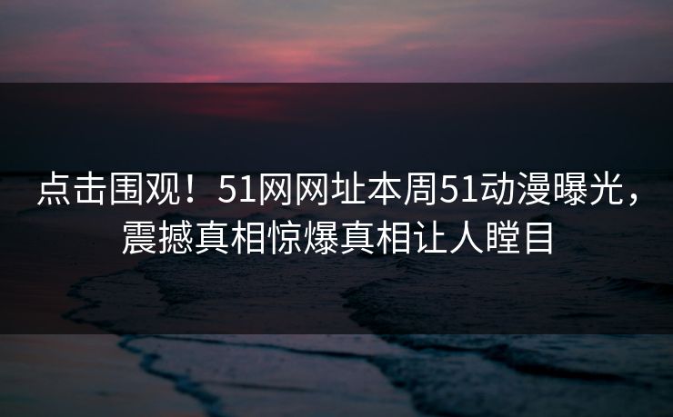 点击围观！51网网址本周51动漫曝光，震撼真相惊爆真相让人瞠目