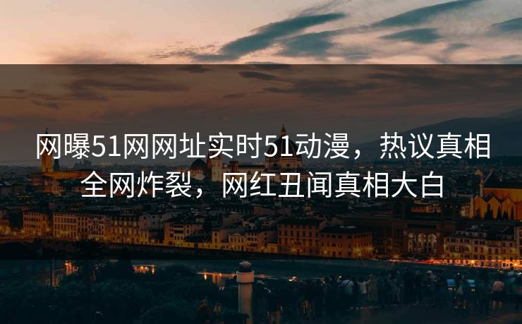 网曝51网网址实时51动漫，热议真相全网炸裂，网红丑闻真相大白