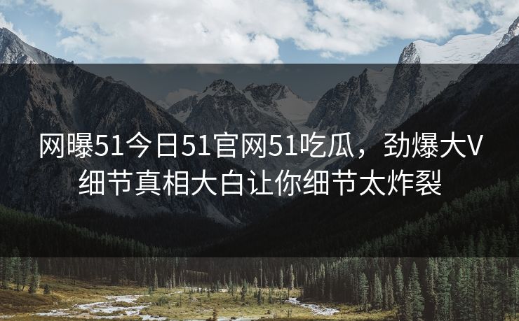 网曝51今日51官网51吃瓜，劲爆大V细节真相大白让你细节太炸裂