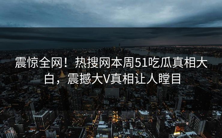 震惊全网！热搜网本周51吃瓜真相大白，震撼大V真相让人瞠目