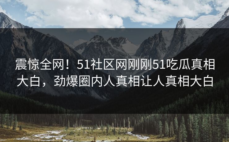 震惊全网！51社区网刚刚51吃瓜真相大白，劲爆圈内人真相让人真相大白
