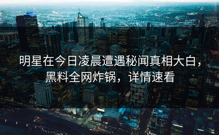 明星在今日凌晨遭遇秘闻真相大白，黑料全网炸锅，详情速看