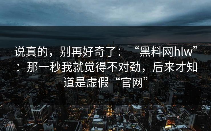 说真的，别再好奇了：“黑料网hlw”：那一秒我就觉得不对劲，后来才知道是虚假“官网”