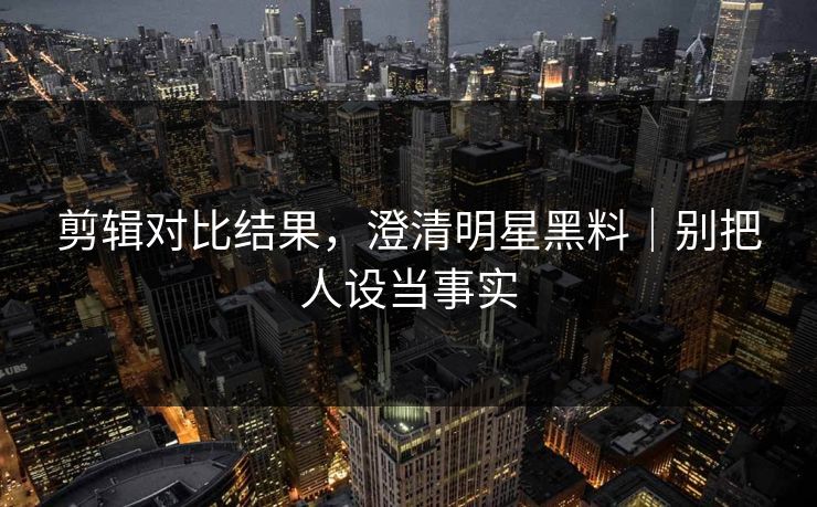 剪辑对比结果，澄清明星黑料｜别把人设当事实