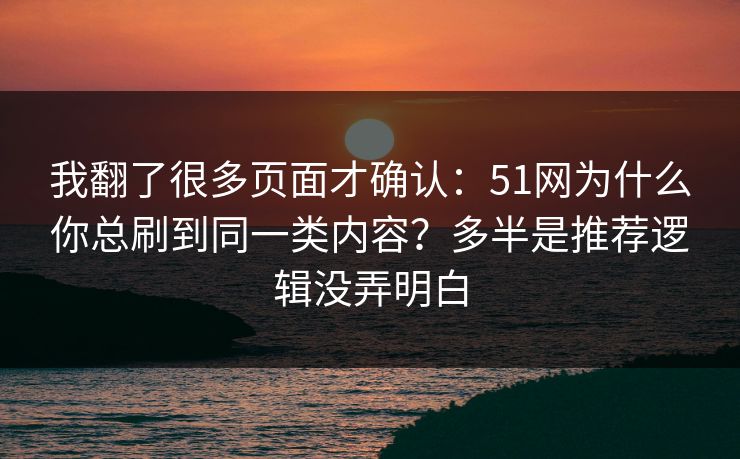 我翻了很多页面才确认：51网为什么你总刷到同一类内容？多半是推荐逻辑没弄明白