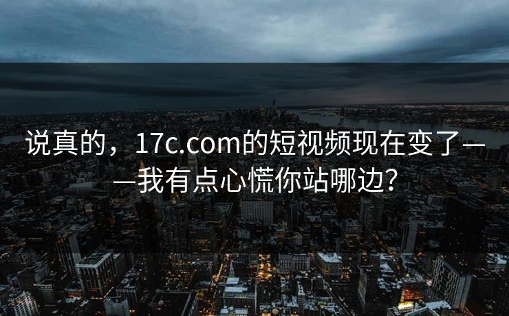 说真的，17c.com的短视频现在变了——我有点心慌你站哪边？