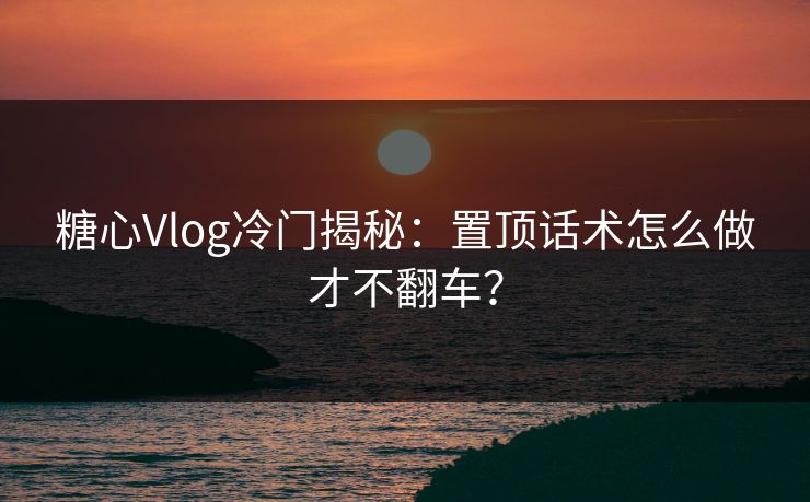 糖心Vlog冷门揭秘:置顶话术怎么做才不翻车? 糖心Vlog冷门揭秘:置顶话术怎么做才不翻车?